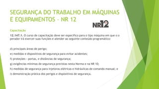 SEGURANÇA DO TRABALHO EM MÁQUINAS
E EQUIPAMENTOS – NR 12
Capacitação
12.147.1. O curso de capacitação deve ser específico para o tipo máquina em que o o
perador irá exercer suas funções e atender ao seguinte conteúdo programático:
d) principais áreas de perigo;
e) medidas e dispositivos de segurança para evitar acidentes;
f) proteções - portas, e distâncias de segurança;
g) exigências mínimas de segurança previstas nesta Norma e na NR 10;
h) medidas de segurança para injetoras elétricas e hidráulicas de comando manual; e
i) demonstração prática dos perigos e dispositivos de segurança.
 