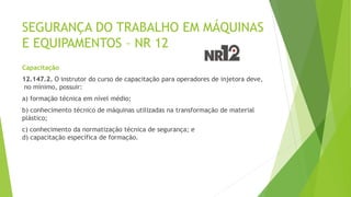 SEGURANÇA DO TRABALHO EM MÁQUINAS
E EQUIPAMENTOS – NR 12
Capacitação
12.147.2. O instrutor do curso de capacitação para operadores de injetora deve,
no mínimo, possuir:
a) formação técnica em nível médio;
b) conhecimento técnico de máquinas utilizadas na transformação de material
plástico;
c) conhecimento da normatização técnica de segurança; e
d) capacitação específica de formação.
 