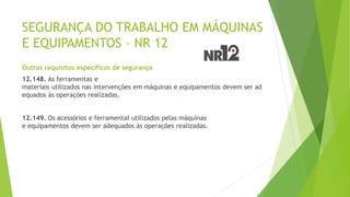 SEGURANÇA DO TRABALHO EM MÁQUINAS
E EQUIPAMENTOS – NR 12
Outros requisitos específicos de segurança
12.148. As ferramentas e
materiais utilizados nas intervenções em máquinas e equipamentos devem ser ad
equados às operações realizadas.
12.149. Os acessórios e ferramental utilizados pelas máquinas
e equipamentos devem ser adequados às operações realizadas.
 