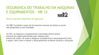 SEGURANÇA DO TRABALHO EM MÁQUINAS
E EQUIPAMENTOS – NR 12
Outros requisitos específicos de segurança
12.150. É proibido o porte de ferramentas manuais em bolsos ou locais
não apropriados a essa finalidade.
12.151. As máquinas e equipamentos tracionados devem possuir
sistemas de engate padronizado para reboque pelo
sistema de tração, de modo a assegurar oacoplamento e desacoplamento fácil
e seguro, bem como a impedir o desacoplamento acidental durante a utilização.
 