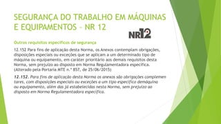 SEGURANÇA DO TRABALHO EM MÁQUINAS
E EQUIPAMENTOS – NR 12
Outros requisitos específicos de segurança
12.152 Para fins de aplicação desta Norma, os Anexos contemplam obrigações,
disposições especiais ou exceções que se aplicam a um determinado tipo de
máquina ou equipamento, em caráter prioritário aos demais requisitos desta
Norma, sem prejuízo ao disposto em Norma Regulamentadora específica.
(Alterado pela Portaria MTE n.º 857, de 25/06/2015)
12.152. Para fins de aplicação desta Norma os anexos são obrigações complemen
tares, com disposições especiais ou exceções a um tipo específico demáquina
ou equipamento, além das já estabelecidas nesta Norma, sem prejuízo ao
disposto em Norma Regulamentadora específica.
 