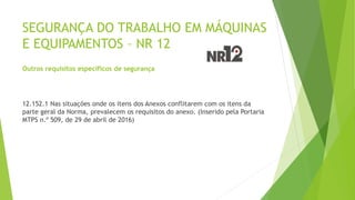 SEGURANÇA DO TRABALHO EM MÁQUINAS
E EQUIPAMENTOS – NR 12
Outros requisitos específicos de segurança
12.152.1 Nas situações onde os itens dos Anexos conflitarem com os itens da
parte geral da Norma, prevalecem os requisitos do anexo. (Inserido pela Portaria
MTPS n.º 509, de 29 de abril de 2016)
 