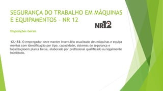 SEGURANÇA DO TRABALHO EM MÁQUINAS
E EQUIPAMENTOS – NR 12
Disposições Gerais
12.153. O empregador deve manter inventário atualizado das máquinas e equipa
mentos com identificação por tipo, capacidade, sistemas de segurança e
localizaçãoem planta baixa, elaborado por profissional qualificado ou legalmente
habilitado.
 