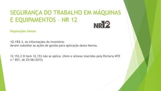 SEGURANÇA DO TRABALHO EM MÁQUINAS
E EQUIPAMENTOS – NR 12
Disposições Gerais
12.153.1. As informações do inventário
devem subsidiar as ações de gestão para aplicação desta Norma.
12.153.2 O item 12.153 não se aplica: (Item e alíneas inseridos pela Portaria MTE
n.º 857, de 25/06/2015)
 