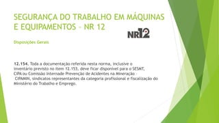 SEGURANÇA DO TRABALHO EM MÁQUINAS
E EQUIPAMENTOS – NR 12
Disposições Gerais
12.154. Toda a documentação referida nesta norma, inclusive o
inventário previsto no item 12.153, deve ficar disponível para o SESMT,
CIPA ou Comissão Internade Prevenção de Acidentes na Mineração –
CIPAMIN, sindicatos representantes da categoria profissional e fiscalização do
Ministério do Trabalho e Emprego.
 