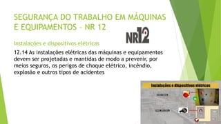 SEGURANÇA DO TRABALHO EM MÁQUINAS
E EQUIPAMENTOS – NR 12
Instalações e dispositivos elétricas
12.14 As instalações elétricas das máquinas e equipamentos
devem ser projetadas e mantidas de modo a prevenir, por
meios seguros, os perigos de choque elétrico, incêndio,
explosão e outros tipos de acidentes
 