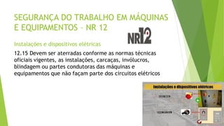 SEGURANÇA DO TRABALHO EM MÁQUINAS
E EQUIPAMENTOS – NR 12
Instalações e dispositivos elétricas
12.15 Devem ser aterradas conforme as normas técnicas
oficiais vigentes, as instalações, carcaças, invólucros,
blindagem ou partes condutoras das máquinas e
equipamentos que não façam parte dos circuitos elétricos
 