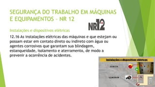 SEGURANÇA DO TRABALHO EM MÁQUINAS
E EQUIPAMENTOS – NR 12
Instalações e dispositivos elétricas
12.16 As instalações elétricas das máquinas e que estejam ou
possam estar em contato direto ou indireto com água ou
agentes corrosivos que garantam sua blindagem,
estanqueidade, isolamento e aterramento, de modo a
prevenir a ocorrência de acidentes.
 
