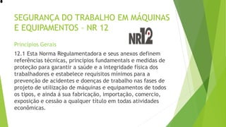 SEGURANÇA DO TRABALHO EM MÁQUINAS
E EQUIPAMENTOS – NR 12
Princípios Gerais
12.1 Esta Norma Regulamentadora e seus anexos definem
referências técnicas, princípios fundamentais e medidas de
proteção para garantir a saúde e a integridade física dos
trabalhadores e estabelece requisitos mínimos para a
prevenção de acidentes e doenças de trabalho nas fases de
projeto de utilização de máquinas e equipamentos de todos
os tipos, e ainda á sua fabricação, importação, comercio,
exposição e cessão a qualquer título em todas atividades
econômicas.
 