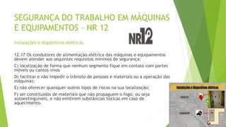 SEGURANÇA DO TRABALHO EM MÁQUINAS
E EQUIPAMENTOS – NR 12
Instalações e dispositivos elétricas
12.17 Os condutores de alimentação elétrica das máquinas e equipamentos
devem atender aos sequintes requisitos mínimos de segurança:
C) localização de forma que nenhum segmento fique em contato com partes
móveis ou cantos vivos
D) facilitar e não impedir o trânsito de pessoas e materiais ou a operação das
máquinas;
E) não oferecer quaisquer outros tipos de riscos na sua localização;
F) ser constituídos de materiais que não propaguem o fogo, ou seja
autoextinguíveis, e não emitirem substâncias toxicas em caso de
aquecimento.
 