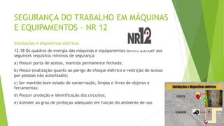 SEGURANÇA DO TRABALHO EM MÁQUINAS
E EQUIPAMENTOS – NR 12
Instalações e dispositivos elétricas
12.18 Os quadros de energia das máquinas e equipamentos devem atender aos
seguintes requisitos mínimos de segurança:
a) Possuir porta de acesso, mantida permanente fechada;
b) Possui sinalização quanto ao perigo de choque elétrico e restrição de acesso
por pessoas não autorizados;
c) Ser mantido bom estado de conservação, limpos e livres de objetos e
ferramentas;
d) Possuir proteção e identificação dos circuitos;
e) Atender ao grau de proteçao adequado em função do ambiente de uso
 