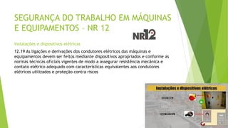 SEGURANÇA DO TRABALHO EM MÁQUINAS
E EQUIPAMENTOS – NR 12
Instalações e dispositivos elétricas
12.19 As ligações e derivações dos condutores elétricos das máquinas e
equipamentos devem ser feitos mediante dispositivos apropriados e conforme as
normas técnicas oficiais vigentes de modo a assegurar resistência mecânica e
contato elétrico adequado com características equivalentes aos condutores
elétricos utilizados e proteção contra riscos
 