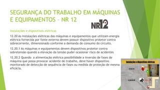SEGURANÇA DO TRABALHO EM MÁQUINAS
E EQUIPAMENTOS – NR 12
Instalações e dispositivos elétricas
12.20 As instalações elétricas das máquinas e equipamentos que utilizam energia
elétrica fornecida por fonte externa devem possuir dispositivo protetor contra
sobrecorrente, dimensionado conforme a demanda de consumo do circuito.
12.20.1 As máquinas e equipamentos devem dispositivos protetor contra
sobretensão quando a elevação da tensão puder ocasionar risco de acidentes
12.20.2 Quando a alimentação elétrica possibilidade a inversão de fases de
máquina que possa provocar acidente de trabalho, deve haver dispositivo
monitorado de detecção de sequência de fases ou medida de proteção de mesma
eficácia.
 