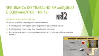 SEGURANÇA DO TRABALHO EM MÁQUINAS
E EQUIPAMENTOS – NR 12
Instalações e dispositivos elétricas
12.21 São proibidas nas máquinas e equipamentos:
a) A utilização de chave geral como dispositivos de partida e parada
b) A utilização de chaves tipo faca nos circuitos elétricos;
c) A existência de partes energizadas expostas de circuito que utilizam energia
elétrica
 