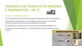 SEGURANÇA DO TRABALHO EM MÁQUINAS
E EQUIPAMENTOS – NR 12
Instalações e dispositivos elétricas
12.22 as baterias devem atender aos seguintes requistos mínimo de segurança:
a) Localização de modo que sua manutenção e troca possam ser realizdas
facilmente a partir do solo ou de uma plataforma de apoio;
b) constituição e fixação de forma a não haver deslocamento acidental; e
c) proteção do terminal positivo, a fim de prevenir contato acidental e curto-
circuito.
 