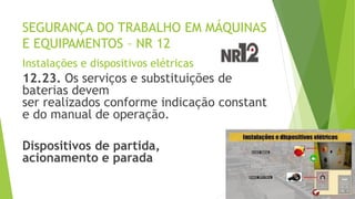 SEGURANÇA DO TRABALHO EM MÁQUINAS
E EQUIPAMENTOS – NR 12
Instalações e dispositivos elétricas
12.23. Os serviços e substituições de
baterias devem
ser realizados conforme indicação constant
e do manual de operação.
Dispositivos de partida,
acionamento e parada
 