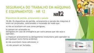 SEGURANÇA DO TRABALHO EM MÁQUINAS
E EQUIPAMENTOS – NR 12
Dispositivos de partida, acionamento e parada
12.24. Os dispositivos de partida, acionamento e parada das máquinas d
evem ser projetados, selecionados e instalados de modo que:
a) não se localizem em suas zonas perigosas;
b) possam ser acionados ou
desligados em caso de emergência por outra pessoa que não seja o
operador;
c) impeçam acionamento ou desligamento involuntário pelo operador ou
por qualquer outra forma acidental;
d) não acarretem riscos adicionais; e
e) não possam ser burlados.
 