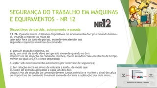 SEGURANÇA DO TRABALHO EM MÁQUINAS
E EQUIPAMENTOS – NR 12
Dispositivos de partida, acionamento e parada
12.26. Quando forem utilizados dispositivos de acionamento do tipo comando bimanu
al, visando a manter as mãos do
operador fora da zona de perigo, essesdevem atender aos
seguintes requisitos mínimos do comando:
a) possuir atuação síncrona, ou
seja, um sinal de saída deve ser gerado somente quando os dois
dispositivos de atuação do comando -botões- forem atuados com umretardo de tempo
menor ou igual a 0,5 s (cinco segundos);
b) estar sob monitoramento automático por interface de segurança;
c) ter relação entre os sinais de entrada e saída, de modo que
os sinais de entrada aplicados a cada um dos dois
dispositivos de atuação do comando devem juntos seiniciar e manter o sinal de saída
do dispositivo de comando bimanual somente durante a aplicação dos dois sinais;
 