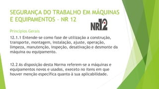 SEGURANÇA DO TRABALHO EM MÁQUINAS
E EQUIPAMENTOS – NR 12
Princípios Gerais
12.1.1 Entende-se como fase de utilização a construção,
transporte, montagem, instalação, ajuste, operação,
limpeza, manutenção, inspeção, desativação e desmonte da
máquina ou equipamento.
12.2 As disposição desta Norma referem-se a máquinas e
equipamentos novos e usados, execeto no itens em que
houver menção específica quanto à sua aplicabilidade.
 
