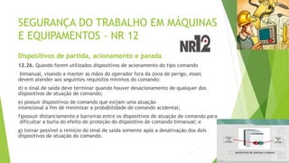 SEGURANÇA DO TRABALHO EM MÁQUINAS
E EQUIPAMENTOS – NR 12
Dispositivos de partida, acionamento e parada
12.26. Quando forem utilizados dispositivos de acionamento do tipo comando
bimanual, visando a manter as mãos do operador fora da zona de perigo, esses
devem atender aos seguintes requisitos mínimos do comando:
d) o sinal de saída deve terminar quando houver desacionamento de qualquer dos
dispositivos de atuação de comando;
e) possuir dispositivos de comando que exijam uma atuação
intencional a fim de minimizar a probabilidade de comando acidental;
f)possuir distanciamento e barreiras entre os dispositivos de atuação de comando para
dificultar a burla do efeito de proteção do dispositivo de comando bimanual; e
g) tornar possível o reinício do sinal de saída somente após a desativação dos dois
dispositivos de atuação do comando.
 