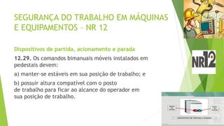 SEGURANÇA DO TRABALHO EM MÁQUINAS
E EQUIPAMENTOS – NR 12
Dispositivos de partida, acionamento e parada
12.29. Os comandos bimanuais móveis instalados em
pedestais devem:
a) manter-se estáveis em sua posição de trabalho; e
b) possuir altura compatível com o posto
de trabalho para ficar ao alcance do operador em
sua posição de trabalho.
 