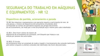 SEGURANÇA DO TRABALHO EM MÁQUINAS
E EQUIPAMENTOS – NR 12
Dispositivos de partida, acionamento e parada
12.30. Nas máquinas e equipamentos cuja operação requeira a participação de mais de
uma pessoa, o número de dispositivos de acionamento simultâneos deve
corresponder ao número de operadores expostos aos perigos decorrentes
de seu acionamento, de modo que o nível de proteção seja o mesmo para cada trabalhador.
12.30.1. Deve haver seletor do número de
dispositivos de acionamento em utilização, com bloqueio que impeça a sua
seleção por pessoas não autorizadas.
12.30.2. O circuito
de acionamento deve ser projetado de modo a impedir o funcionamento dos comando habilitados
pelo seletor enquanto os demais comandos não habilitados não forem desconectados.
 