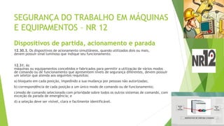 SEGURANÇA DO TRABALHO EM MÁQUINAS
E EQUIPAMENTOS – NR 12
Dispositivos de partida, acionamento e parada
12.30.3. Os dispositivos de acionamento simultâneos, quando utilizados dois ou mais,
devem possuir sinal luminoso que indique seu funcionamento.
12.31. As
máquinas ou equipamentos concebidos e fabricados para permitir a utilização de vários modos
de comando ou de funcionamento que apresentem níveis de segurança diferentes, devem possuir
um seletor que atenda aos seguintes requisitos:
a) bloqueio em cada posição, impedindo a sua mudança por pessoas não autorizadas;
b) correspondência de cada posição a um único modo de comando ou de funcionamento;
c)modo de comando selecionado com prioridade sobre todos os outros sistemas de comando, com
exceção da parada de emergência; e
d) a seleção deve ser visível, clara e facilmente identificável.
 