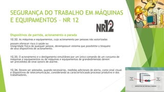 SEGURANÇA DO TRABALHO EM MÁQUINAS
E EQUIPAMENTOS – NR 12
Dispositivos de partida, acionamento e parada
12.32. As máquinas e equipamentos, cujo acionamento por pessoas não autorizadas
possam oferecer risco à saúde ou
integridade física de qualquer pessoa, devempossuir sistema que possibilite o bloqueio
de seus dispositivos de acionamento.
12.33. O acionamento e o desligamento simultâneo por um único comando de um conjunto de
máquinas e equipamentos ou de máquinas e equipamentos de grandedimensão devem
ser precedidos de sinal sonoro de alarme.
12.34. Devem ser adotadas, quando necessárias, medidas adicionais de alerta, como sinal visual
e dispositivos de telecomunicação, considerando as característicasdo processo produtivo e dos
trabalhadores.
 
