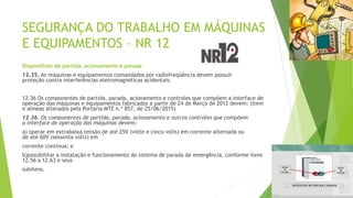 SEGURANÇA DO TRABALHO EM MÁQUINAS
E EQUIPAMENTOS – NR 12
Dispositivos de partida, acionamento e parada
12.35. As máquinas e equipamentos comandados por radiofreqüência devem possuir
proteção contra interferências eletromagnéticas acidentais.
12.36 Os componentes de partida, parada, acionamento e controles que compõem a interface de
operação das máquinas e equipamentos fabricados a partir de 24 de Março de 2012 devem: (Item
e alíneas alterados pela Portaria MTE n.º 857, de 25/06/2015)
12.36. Os componentes de partida, parada, acionamento e outros controles que compõem
a interface de operação das máquinas devem:
a) operar em extrabaixa tensão de até 25V (vinte e cinco volts) em corrente alternada ou
de até 60V (sessenta volts) em
corrente contínua; e
b)possibilitar a instalação e funcionamento do sistema de parada de emergência, conforme itens
12.56 a 12.63 e seus
subitens.
 