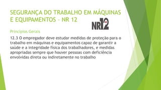SEGURANÇA DO TRABALHO EM MÁQUINAS
E EQUIPAMENTOS – NR 12
Princípios Gerais
12.3 O empregador deve estudar medidas de proteção para o
trabalho em máquinas e equipamentos capaz de garantir a
saúde e a integridade física dos trabalhadores, e medidas
apropriadas sempre que houver pessoas com deficiência
envolvidas direta ou indiretamente no trabalho
 