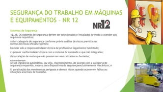 SEGURANÇA DO TRABALHO EM MÁQUINAS
E EQUIPAMENTOS – NR 12
Sistemas de Segurança
12.39. Os sistemas de segurança devem ser selecionados e instalados de modo a atender aos
seguintes requisitos:
a) ter categoria de segurança conforme prévia análise de riscos prevista nas
normas técnicas oficiais vigentes;
b) estar sob a responsabilidade técnica de profissional legalmente habilitado;
c) possuir conformidade técnica com o sistema de comando a que são integrados;
d) instalação de modo que não possam ser neutralizados ou burlados;
e) manterem-
se sob vigilância automática, ou seja, monitoramento, de acordo com a categoria de
segurança requerida, exceto para dispositivos de segurançaexclusivamente mecânicos; e
f) paralisação dos movimentos perigosos e demais riscos quando ocorrerem falhas ou
situações anormais de trabalho.
 