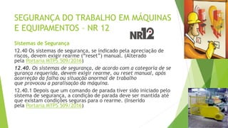 SEGURANÇA DO TRABALHO EM MÁQUINAS
E EQUIPAMENTOS – NR 12
Sistemas de Segurança
12.40 Os sistemas de segurança, se indicado pela apreciação de
riscos, devem exigir rearme (“reset”) manual. (Alterado
pela Portaria MTPS 509/2016)
12.40. Os sistemas de segurança, de acordo com a categoria de se
gurança requerida, devem exigir rearme, ou reset manual, após
acorreção da falha ou situação anormal de trabalho
que provocou a paralisação da máquina.
12.40.1 Depois que um comando de parada tiver sido iniciado pelo
sistema de segurança, a condição de parada deve ser mantida até
que existam condições seguras para o rearme. (Inserido
pela Portaria MTPS 509/2016)
 