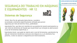 SEGURANÇA DO TRABALHO EM MÁQUINAS
E EQUIPAMENTOS – NR 12
Sistemas de Segurança
12.41. Para fins de aplicação desta Norma, considera-
se proteção o elemento especificamente utilizado para prover
segurança por meio de barreira física, podendoser:
a)proteção fixa, que deve ser mantida em sua posição de maneira permanente ou
por meio de elementos de fixação que só permitam sua remoção ou aberturacom
o uso de ferramentas específicas; e
b)proteção móvel, que pode ser aberta sem o uso de ferramentas, geralmente lig
ada por elementos mecânicos à estrutura da máquina ou a um elemento fixo
próximo, e deve se associar a dispositivos de intertravamento.
 