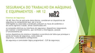SEGURANÇA DO TRABALHO EM MÁQUINAS
E EQUIPAMENTOS – NR 12
Sistemas de Segurança
12.42. Para fins de aplicação desta Norma, consideram-se dispositivos de
segurança os componentes que, por si só ou
interligados ou associados a proteções,reduzam os riscos de acidentes e
de outros agravos à saúde, sendo classificados em:
a) comandos elétricos ou interfaces de segurança: dispositivos responsáveis
por realizar o monitoramento, que verificam a interligação, posição
e funcionamento de
outros dispositivos do sistema e impedem a ocorrência de falha que provoque a
perda da função de segurança, como relés de
segurança, controladores configuráveis
de segurança e controlador lógico programável - CLP de segurança;
 