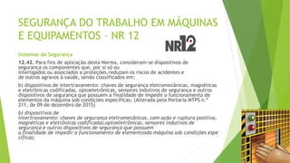 SEGURANÇA DO TRABALHO EM MÁQUINAS
E EQUIPAMENTOS – NR 12
Sistemas de Segurança
12.42. Para fins de aplicação desta Norma, consideram-se dispositivos de
segurança os componentes que, por si só ou
interligados ou associados a proteções,reduzam os riscos de acidentes e
de outros agravos à saúde, sendo classificados em:
b) dispositivos de intertravamento: chaves de segurança eletromecânicas, magnéticas
e eletrônicas codificadas, optoeletrônicas, sensores indutivos de segurança e outros
dispositivos de segurança que possuem a finalidade de impedir o funcionamento de
elementos da máquina sob condições específicas; (Alterada pela Portaria MTPS n.º
211, de 09 de dezembro de 2015)
b) dispositivos de
intertravamento: chaves de segurança eletromecânicas, com ação e ruptura positiva,
magnéticas e eletrônicas codificadas,optoeletrônicas, sensores indutivos de
segurança e outros dispositivos de segurança que possuem
a finalidade de impedir o funcionamento de elementosda máquina sob condições espe
cíficas;
 