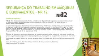 SEGURANÇA DO TRABALHO EM MÁQUINAS
E EQUIPAMENTOS – NR 12
Sistemas de Segurança
12.42. Para fins de aplicação desta Norma, consideram-se dispositivos de segurança os componentes que, por
si só ou interligados ou associados a proteções,reduzam os riscos de acidentes e de outros agravos à
saúde, sendo classificados em:
c) sensores de segurança: dispositivos detectores de presença mecânicos e não mecânicos, que atuam quando
uma pessoa ou parte do seu corpo adentra a zona de detecção, enviando um sinal para interromper ou impedir o
início de funções perigosas, como cortinas de luz, detectores de presença optoeletrônicos, laser de múltiplos
feixes, barreiras óticas, monitores de área, ou scanners, batentes, tapetes e sensores de posição; (Alterada pela
Portaria MTPS n.º 211, de 09 de dezembro de 2015)
c)
sensores de segurança: dispositivos detectores de presença mecânicos e não mecânicos, que atuam quando uma
pessoa ou parte do seu corpoadentra a zona de perigo de uma máquina ou equipamento, enviando um sinal para
interromper ou impedir o início de funções perigosas, como cortinas de luz, detectores de presença optoeletrôn
icos,
laser de múltiplos feixes, barreiras óticas, monitores de área, ou scanners, batentes,
tapetes e sensores de posição;
 