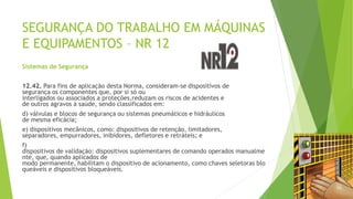 SEGURANÇA DO TRABALHO EM MÁQUINAS
E EQUIPAMENTOS – NR 12
Sistemas de Segurança
12.42. Para fins de aplicação desta Norma, consideram-se dispositivos de
segurança os componentes que, por si só ou
interligados ou associados a proteções,reduzam os riscos de acidentes e
de outros agravos à saúde, sendo classificados em:
d) válvulas e blocos de segurança ou sistemas pneumáticos e hidráulicos
de mesma eficácia;
e) dispositivos mecânicos, como: dispositivos de retenção, limitadores,
separadores, empurradores, inibidores, defletores e retráteis; e
f)
dispositivos de validação: dispositivos suplementares de comando operados manualme
nte, que, quando aplicados de
modo permanente, habilitam o dispositivo de acionamento, como chaves seletoras blo
queáveis e dispositivos bloqueáveis.
 