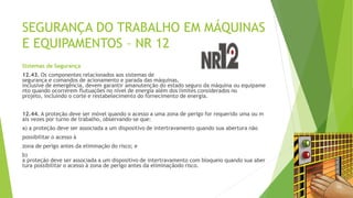 SEGURANÇA DO TRABALHO EM MÁQUINAS
E EQUIPAMENTOS – NR 12
Sistemas de Segurança
12.43. Os componentes relacionados aos sistemas de
segurança e comandos de acionamento e parada das máquinas,
inclusive de emergência, devem garantir amanutenção do estado seguro da máquina ou equipame
nto quando ocorrerem flutuações no nível de energia além dos limites considerados no
projeto, incluindo o corte e restabelecimento do fornecimento de energia.
12.44. A proteção deve ser móvel quando o acesso a uma zona de perigo for requerido uma ou m
ais vezes por turno de trabalho, observando-se que:
a) a proteção deve ser associada a um dispositivo de intertravamento quando sua abertura não
possibilitar o acesso à
zona de perigo antes da eliminação do risco; e
b)
a proteção deve ser associada a um dispositivo de intertravamento com bloqueio quando sua aber
tura possibilitar o acesso à zona de perigo antes da eliminaçãodo risco.
 