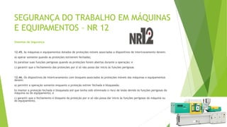 SEGURANÇA DO TRABALHO EM MÁQUINAS
E EQUIPAMENTOS – NR 12
Sistemas de Segurança
12.45. As máquinas e equipamentos dotados de proteções móveis associadas a dispositivos de intertravamento devem:
a) operar somente quando as proteções estiverem fechadas;
b) paralisar suas funções perigosas quando as proteções forem abertas durante a operação; e
c) garantir que o fechamento das proteções por si só não possa dar inicio às funções perigosas
12.46. Os dispositivos de intertravamento com bloqueio associados às proteções móveis das máquinas e equipamentos
devem:
a) permitir a operação somente enquanto a proteção estiver fechada e bloqueada;
b) manter a proteção fechada e bloqueada até que tenha sido eliminado o risco de lesão devido às funções perigosas da
máquina ou do equipamento; e
c) garantir que o fechamento e bloqueio da proteção por si só não possa dar inicio às funções perigosas da máquina ou
do equipamento.
 