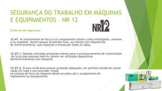 SEGURANÇA DO TRABALHO EM MÁQUINAS
E EQUIPAMENTOS – NR 12
Sistemas de Segurança
12.47. As transmissões de força e os componentes móveis a elas interligados, acessíve
is ou expostos, devem possuir proteções fixas, ou móveis com dispositivos
de intertravamento, que impeçam o acesso por todos os lados.
12.47.1. Quando utilizadas proteções móveis para o enclausuramento de transmissões
de força que possuam inércia, devem ser utilizados dispositivos
deintertravamento com bloqueio.
12.47.2. O eixo cardã deve possuir proteção adequada, em perfeito estado de conser
vação em toda a sua extensão, fixada
na tomada de força da máquina desde acruzeta até o acoplamento do
implemento ou equipamento.
 