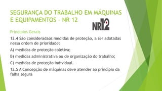 SEGURANÇA DO TRABALHO EM MÁQUINAS
E EQUIPAMENTOS – NR 12
Princípios Gerais
12.4 São consideradaos medidas de proteção, a ser adotadas
nessa ordem de prioridade:
A) medidas de proteção coletiva;
B) medidas administrativa ou de organização do trabalho;
C) medidas de proteção individual.
12.5 A Concepção de máquinas deve atender ao princípio da
falha segura
 