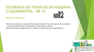 SEGURANÇA DO TRABALHO EM MÁQUINAS
E EQUIPAMENTOS – NR 12
Sistemas de Segurança
12.48. As máquinas e equipamentos que ofereçam risco de ruptura de suas parte
s, projeção de materiais, partículas ou substâncias, devem
possuir proteções quegarantam a saúde e a segurança dos trabalhadores.
 