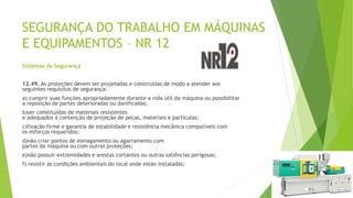SEGURANÇA DO TRABALHO EM MÁQUINAS
E EQUIPAMENTOS – NR 12
Sistemas de Segurança
12.49. As proteções devem ser projetadas e construídas de modo a atender aos
seguintes requisitos de segurança:
a) cumprir suas funções apropriadamente durante a vida útil da máquina ou possibilitar
a reposição de partes deterioradas ou danificadas;
b)ser constituídas de materiais resistentes
e adequados à contenção de projeção de peças, materiais e partículas;
c)fixação firme e garantia de estabilidade e resistência mecânica compatíveis com
os esforços requeridos;
d)não criar pontos de esmagamento ou agarramento com
partes da máquina ou com outras proteções;
e)não possuir extremidades e arestas cortantes ou outras saliências perigosas;
f) resistir às condições ambientais do local onde estão instaladas;
 