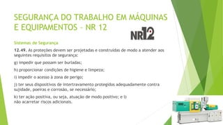 SEGURANÇA DO TRABALHO EM MÁQUINAS
E EQUIPAMENTOS – NR 12
Sistemas de Segurança
12.49. As proteções devem ser projetadas e construídas de modo a atender aos
seguintes requisitos de segurança:
g) impedir que possam ser burladas;
h) proporcionar condições de higiene e limpeza;
i) impedir o acesso à zona de perigo;
j) ter seus dispositivos de intertravamento protegidos adequadamente contra
sujidade, poeiras e corrosão, se necessário;
k) ter ação positiva, ou seja, atuação de modo positivo; e l)
não acarretar riscos adicionais.
 