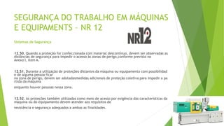 SEGURANÇA DO TRABALHO EM MÁQUINAS
E EQUIPAMENTS – NR 12
Sistemas de Segurança
12.50. Quando a proteção for confeccionada com material descontínuo, devem ser observadas as
distâncias de segurança para impedir o acesso às zonas de perigo,conforme previsto no
Anexo I, item A.
12.51. Durante a utilização de proteções distantes da máquina ou equipamento com possibilidad
e de alguma pessoa ficar
na zona de perigo, devem ser adotadasmedidas adicionais de proteção coletiva para impedir a pa
rtida da máquina
enquanto houver pessoas nessa zona.
12.52. As proteções também utilizadas como meio de acesso por exigência das características da
máquina ou do equipamento devem atender aos requisitos de
resistência e segurança adequados a ambas as finalidades.
 