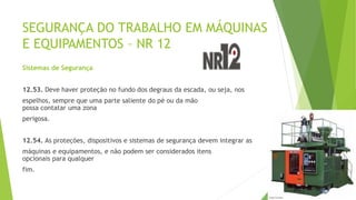 SEGURANÇA DO TRABALHO EM MÁQUINAS
E EQUIPAMENTOS – NR 12
Sistemas de Segurança
12.53. Deve haver proteção no fundo dos degraus da escada, ou seja, nos
espelhos, sempre que uma parte saliente do pé ou da mão
possa contatar uma zona
perigosa.
12.54. As proteções, dispositivos e sistemas de segurança devem integrar as
máquinas e equipamentos, e não podem ser considerados itens
opcionais para qualquer
fim.
 