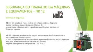 SEGURANÇA DO TRABALHO EM MÁQUINAS
E EQUIPAMENTOS – NR 12
Sistemas de Segurança
12.55. Em função do risco, poderá ser exigido projeto, diagrama
ou representação esquemática dos sistemas de
segurança de máquinas, com respectivasespecificações técnicas em
língua portuguesa.
12.55.1. Quando a máquina não possuir a documentação técnica exigida, o
seu proprietário deve constituí-
la, sob a responsabilidade de profissional legalmentehabilitado e com respectiva
Anotação de Responsabilidade Técnica do Conselho
Regional de Engenharia e Arquitetura – ART/CREA.
 