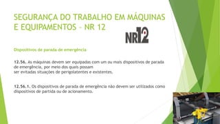 SEGURANÇA DO TRABALHO EM MÁQUINAS
E EQUIPAMENTOS – NR 12
Dispositivos de parada de emergência
12.56. As máquinas devem ser equipadas com um ou mais dispositivos de parada
de emergência, por meio dos quais possam
ser evitadas situações de perigolatentes e existentes.
12.56.1. Os dispositivos de parada de emergência não devem ser utilizados como
dispositivos de partida ou de acionamento.
 