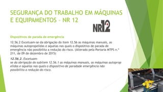 SEGURANÇA DO TRABALHO EM MÁQUINAS
E EQUIPAMENTOS – NR 12
Dispositivos de parada de emergência
12.56.2 Excetuam-se da obrigação do item 12.56 as máquinas manuais, as
máquinas autopropelidas e aquelas nas quais o dispositivo de parada de
emergência não possibilita a redução do risco. (Alterado pela Portaria MTPS n.º
211, de 09 de dezembro de 2015)
12.56.2. Excetuam-
se da obrigação do subitem 12.56.1 as máquinas manuais, as máquinas autoprop
elidas e aquelas nas quais o dispositivo de paradade emergência não
possibilita a redução do risco.
 