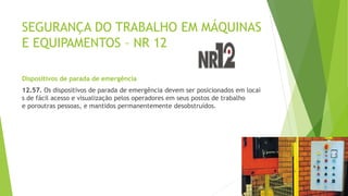 SEGURANÇA DO TRABALHO EM MÁQUINAS
E EQUIPAMENTOS – NR 12
Dispositivos de parada de emergência
12.57. Os dispositivos de parada de emergência devem ser posicionados em locai
s de fácil acesso e visualização pelos operadores em seus postos de trabalho
e poroutras pessoas, e mantidos permanentemente desobstruídos.
 